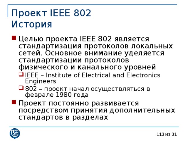 Проект IEEE 802  История Целью проекта IEEE 802 является стандартизация протоколов локальных сетей. Основное внимание уделяется стандартизации протоколов физического и канального уровней IEEE – Institute of Electrical and Electronics Engineers 802 – проект начал осуществляться в феврале 1980 года IEEE – Institute of Electrical and Electronics Engineers 802 – проект начал осуществляться в феврале 1980 года Проект постоянно развивается посредством принятия дополнительных стандартов в разделах 
