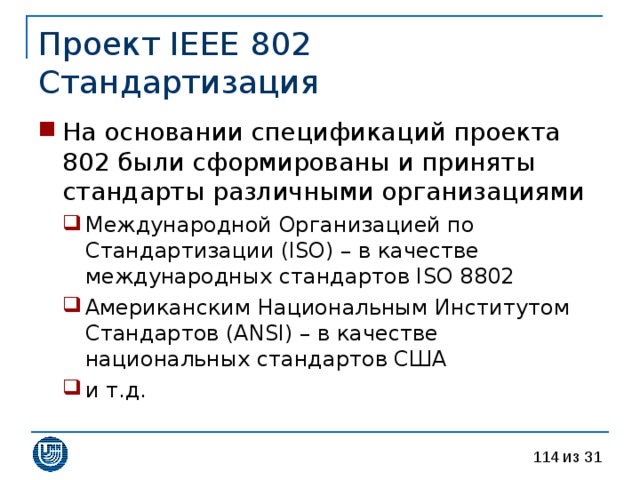 Проект IEEE 802  Стандартизация На основании спецификаций проекта 802 были сформированы и приняты стандарты различными организациями Международной Организацией по Стандартизации (ISO) – в качестве международных стандартов ISO 8802 Американским Национальным Институтом Стандартов (ANSI) – в качестве национальных стандартов США и т.д. Международной Организацией по Стандартизации (ISO) – в качестве международных стандартов ISO 8802 Американским Национальным Институтом Стандартов (ANSI) – в качестве национальных стандартов США и т.д. 