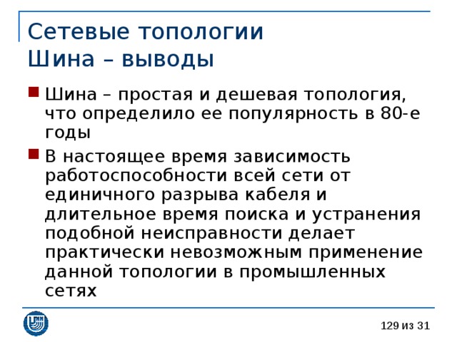 Сетевые топологии  Шина – выводы Шина – простая и дешевая топология, что определило ее популярность в 80-е годы В настоящее время зависимость работоспособности всей сети от единичного разрыва кабеля и длительное время поиска и устранения подобной неисправности делает практически невозможным применение данной топологии в промышленных сетях 