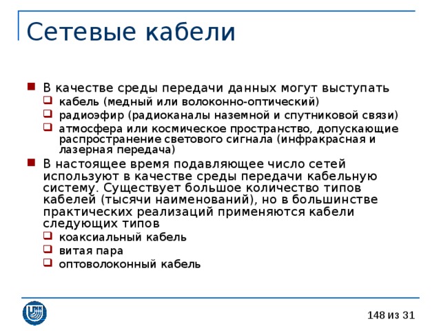 В качестве среды передачи данных могут выступать кабель (медный или волоконно-оптический) радиоэфир (радиоканалы наземной и спутниковой связи) атмосфера или космическое пространство, допускающие распространение светового сигнала (инфракрасная и лазерная передача) кабель (медный или волоконно-оптический) радиоэфир (радиоканалы наземной и спутниковой связи) атмосфера или космическое пространство, допускающие распространение светового сигнала (инфракрасная и лазерная передача) В настоящее время подавляющее число сетей используют в качестве среды передачи кабельную систему. Существует большое количество типов кабелей (тысячи наименований), но в большинстве практических реализаций применяются кабели следующих типов коаксиальный кабель витая пара оптоволоконный кабель коаксиальный кабель витая пара оптоволоконный кабель 