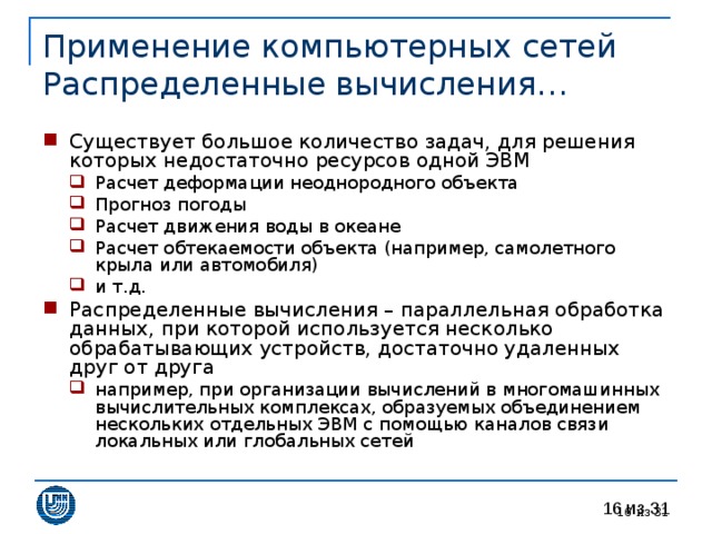 Применение компьютерных сетей  Распределенные вычисления… Существует большое количество задач, для решения которых недостаточно ресурсов одной ЭВМ Расчет деформации неоднородного объекта Прогноз погоды Расчет движения воды в океане Расчет обтекаемости объекта (например, самолетного крыла или автомобиля) и т.д. Расчет деформации неоднородного объекта Прогноз погоды Расчет движения воды в океане Расчет обтекаемости объекта (например, самолетного крыла или автомобиля) и т.д. Распределенные вычисления – параллельная обработка данных, при которой используется несколько обрабатывающих устройств, достаточно удаленных друг от друга например, при организации вычислений в многомашинных вычислительных комплексах, образуемых объединением нескольких отдельных ЭВМ с помощью каналов связи локальных или глобальных сетей например, при организации вычислений в многомашинных вычислительных комплексах, образуемых объединением нескольких отдельных ЭВМ с помощью каналов связи локальных или глобальных сетей 15 из 31 
