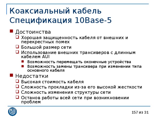 Коаксиальный кабель  Спецификация 10 Base - 5 Достоинства Хорошая защищенность кабеля от внешних и перекрестных помех Большой размер сети Использование внешних трансиверов с длинным кабелем AUI Возможность перемещать оконечные устройства Возможность замены трансивера при изменении типа основного кабеля Хорошая защищенность кабеля от внешних и перекрестных помех Большой размер сети Использование внешних трансиверов с длинным кабелем AUI Возможность перемещать оконечные устройства Возможность замены трансивера при изменении типа основного кабеля Возможность перемещать оконечные устройства Возможность замены трансивера при изменении типа основного кабеля Недостатки Высокая стоимость кабеля Сложность прокладки из-за его высокой жесткости Сложность изменения структуры сети Останов работы всей сети при возникновении проблем Высокая стоимость кабеля Сложность прокладки из-за его высокой жесткости Сложность изменения структуры сети Останов работы всей сети при возникновении проблем 