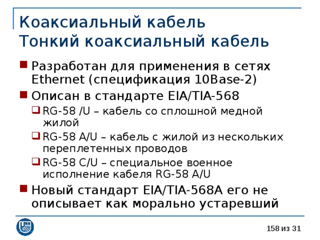 Коаксиальный кабель  Тонкий коаксиальный кабель Разработан для применения в сетях Ethernet ( спецификация 10 Base -2 ) Описан в стандарте EIA/TIA-568 RG-58 /U – кабель со сплошной медной жилой RG-58 A/U – кабель с жилой из нескольких переплетенных проводов RG-58 C/U – специальное военное исполнение кабеля RG-58 A/U RG-58 /U – кабель со сплошной медной жилой RG-58 A/U – кабель с жилой из нескольких переплетенных проводов RG-58 C/U – специальное военное исполнение кабеля RG-58 A/U Новый стандарт EIA/TIA-568A его не описывает как морально устаревший 
