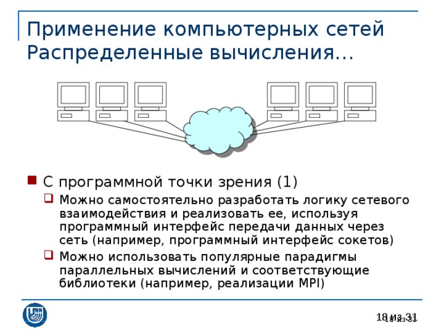 Применение компьютерных сетей  Распределенные вычисления… С программной точки зрения (1) Можно самостоятельно разработать логику сетевого взаимодействия и реализовать ее, используя программный интерфейс передачи данных через сеть (например, программный интерфейс сокетов) Можно использовать популярные парадигмы параллельных вычислений и соответствующие библиотеки (например, реализации MPI ) Можно самостоятельно разработать логику сетевого взаимодействия и реализовать ее, используя программный интерфейс передачи данных через сеть (например, программный интерфейс сокетов) Можно использовать популярные парадигмы параллельных вычислений и соответствующие библиотеки (например, реализации MPI ) 17 из 31 