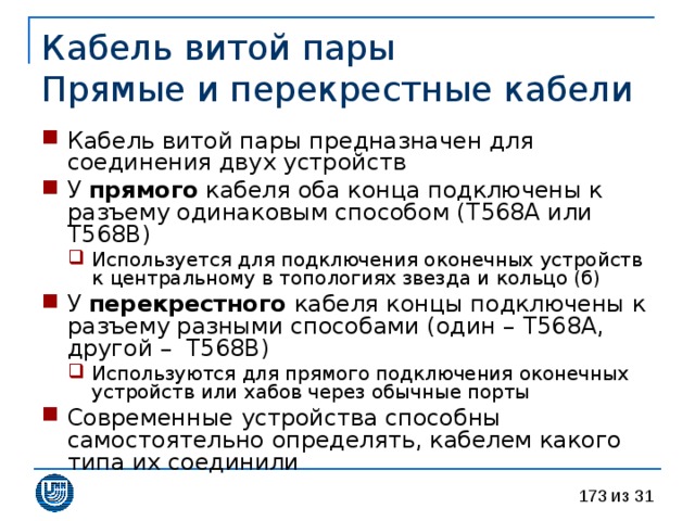 Кабель витой пары  Прямые и перекрестные кабели Кабель витой пары предназначен для соединения двух устройств У прямого кабеля оба конца подключены к разъему одинаковым способом ( T568A или T568B ) Используется для подключения оконечных устройств к центральному в топологиях звезда и кольцо (б) Используется для подключения оконечных устройств к центральному в топологиях звезда и кольцо (б) У перекрестного кабеля  концы подключены к разъему разными способами (один – T568A ,  другой – T568B ) Используются для прямого подключения оконечных устройств или хабов через обычные порты Используются для прямого подключения оконечных устройств или хабов через обычные порты Современные устройства способны самостоятельно определять, кабелем какого типа их соединили 