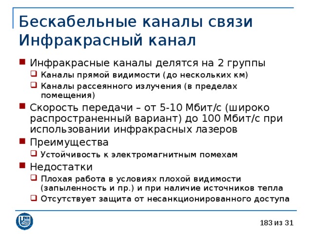 Бескабельные каналы связи  Инфракрасный канал Инфракрасные каналы делятся на 2 группы Каналы прямой видимости (до нескольких км) Каналы рассеянного излучения (в пределах помещения) Каналы прямой видимости (до нескольких км) Каналы рассеянного излучения (в пределах помещения) Скорость передачи – от 5-10 Мбит / с (широко распространенный вариант) до 100 Мбит / с при использовании инфракрасных лазеров Преимущества Устойчивость к электромагнитным помехам Устойчивость к электромагнитным помехам Недостатки Плохая работа в условиях плохой видимости (запыленность и пр.) и при наличие источников тепла Отсутствует защита от несанкционированного доступа Плохая работа в условиях плохой видимости (запыленность и пр.) и при наличие источников тепла Отсутствует защита от несанкционированного доступа 