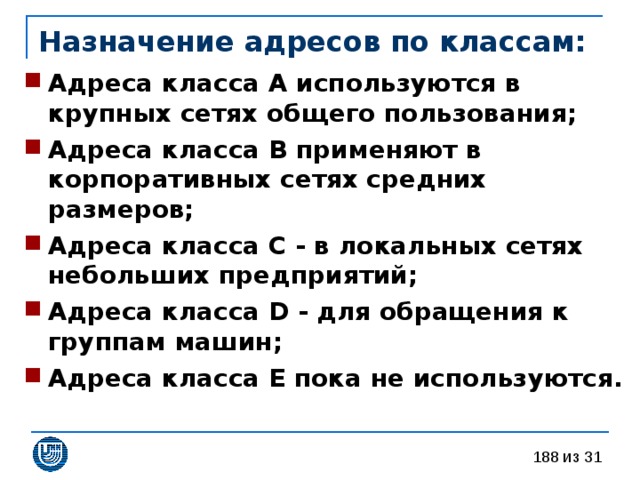 Назначение адресов по классам: Адреса класса А используются в крупных сетях общего пользования; Адреса класса В применяют в корпоративных сетях средних размеров; Адреса класса С - в локальных сетях небольших предприятий; Адреса класса D - для обращения к группам машин; Адреса класса Е пока не используются.  