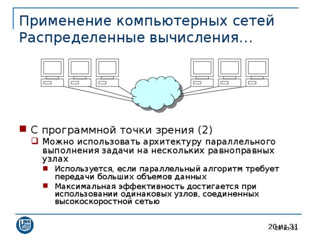 Применение компьютерных сетей  Распределенные вычисления… С программной точки зрения (2) Можно использовать архитектуру параллельного выполнения задачи на нескольких равноправных узлах Используется, если параллельный алгоритм требует передачи больших объемов данных Максимальная эффективность достигается при использовании одинаковых узлов, соединенных высокоскоростной сетью Можно использовать архитектуру параллельного выполнения задачи на нескольких равноправных узлах Используется, если параллельный алгоритм требует передачи больших объемов данных Максимальная эффективность достигается при использовании одинаковых узлов, соединенных высокоскоростной сетью Используется, если параллельный алгоритм требует передачи больших объемов данных Максимальная эффективность достигается при использовании одинаковых узлов, соединенных высокоскоростной сетью 19 из 31 