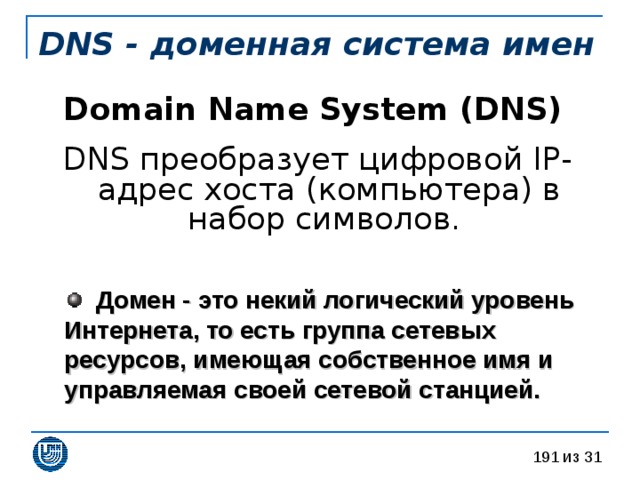 DNS - доменная система имен Domain Name System (DNS)  DNS преобразует цифровой IP-адрес хоста (компьютера) в набор символов.  Домен - это некий логический уровень Интернета, то есть группа сетевых ресурсов, имеющая собственное имя и управляемая своей сетевой станцией.  