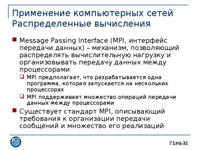 Применение компьютерных сетей  Распределенные вычисления Message Passing Interface (MPI, интерфейс передачи данных) – механизм, позволяющий распределять вычислительную нагрузку и организовывать передачу данных между процессорами MPI предполагает, что разрабатывается одна программа, которая запускается на нескольких процессорах MPI поддерживает множество операций передачи данных между процессорами MPI предполагает, что разрабатывается одна программа, которая запускается на нескольких процессорах MPI поддерживает множество операций передачи данных между процессорами Существует стандарт MPI , описывающий требования к организации передачи сообщений и множество его реализаций 20 из 31 