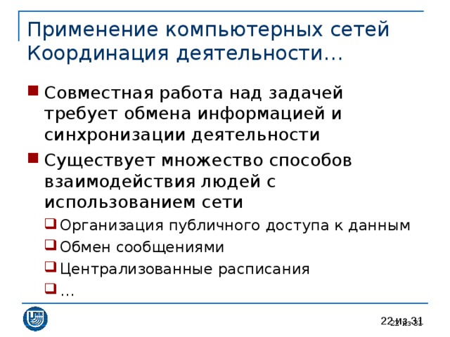 Применение компьютерных сетей  Координация деятельности… Совместная работа над задачей требует обмена информацией и синхронизации деятельности Существует множество способов взаимодействия людей с использованием сети Организация публичного доступа к данным Обмен сообщениями Централизованные расписания … Организация публичного доступа к данным Обмен сообщениями Централизованные расписания … 20 из 31 