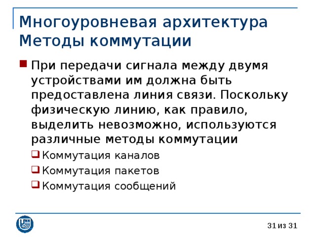 Многоуровневая архитектура  Методы коммутации При передачи сигнала между двумя устройствами им должна быть предоставлена линия связи. Поскольку физическую линию, как правило, выделить невозможно, используются различные методы коммутации Коммутация каналов Коммутация пакетов Коммутация сообщений Коммутация каналов Коммутация пакетов Коммутация сообщений 