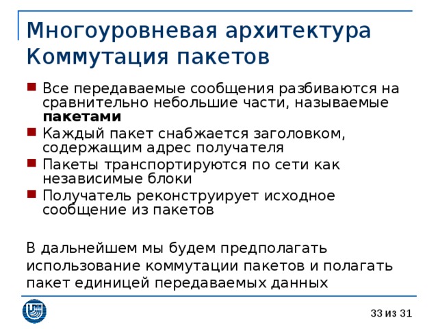Многоуровневая архитектура  Коммутация пакетов Все передаваемые сообщения разбиваются на сравнительно небольшие части, называемые пакетами Каждый пакет снабжается заголовком, содержащим адрес получателя Пакеты транспортируются по сети как независимые блоки Получатель реконструирует исходное сообщение из пакетов  В дальнейшем мы будем предполагать использование коммутации пакетов и полагать пакет единицей передаваемых данных 