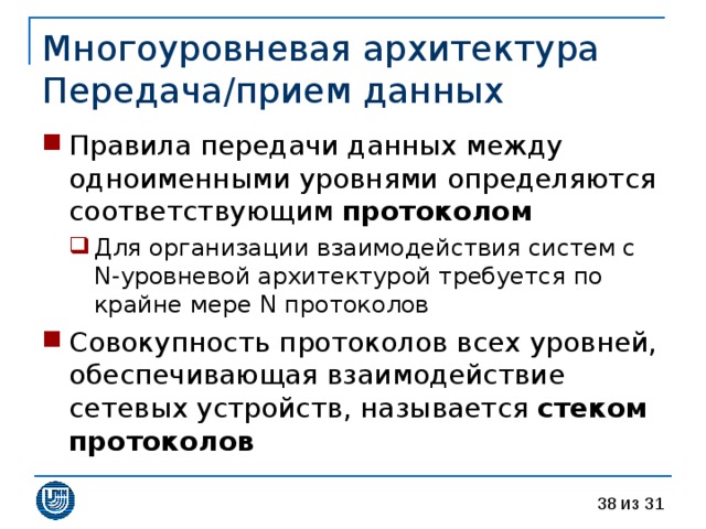 Многоуровневая архитектура  Передача / прием данных Правила передачи данных между одноименными уровнями определяются соответствующим протоколом Для организации взаимодействия систем с  N- уровневой архитектурой требуется по крайне мере N протоколов Для организации взаимодействия систем с  N- уровневой архитектурой требуется по крайне мере N протоколов Совокупность протоколов всех уровней, обеспечивающая взаимодействие сетевых устройств, называется стеком протоколов 