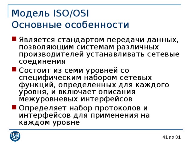 Модель ISO/OSI  Основные особенности Является стандартом передачи данных, позволяющим системам различных производителей устанавливать сетевые соединения Состоит из семи уровней со специфическим набором сетевых функций, определенных для каждого уровня, и включает описания межуровневых интерфейсов Определяет набор протоколов и интерфейсов для применения на каждом уровне 