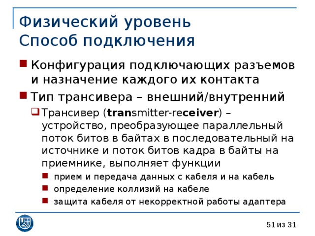 Физический уровень  Способ подключения Конфигурация подключающих разъемов и назначение каждого их контакта Тип трансивера – внешний / внутренний Трансивер  ( tran smitter-re ceiver ) –  устройство, преобразующее параллельный поток битов в байтах в последовательный на источнике и поток битов кадра в байты на приемнике, выполняет функции прием и передача данных с кабеля и на кабель определение коллизий на кабеле защита кабеля от некорректной работы адаптера Трансивер  ( tran smitter-re ceiver ) –  устройство, преобразующее параллельный поток битов в байтах в последовательный на источнике и поток битов кадра в байты на приемнике, выполняет функции прием и передача данных с кабеля и на кабель определение коллизий на кабеле защита кабеля от некорректной работы адаптера прием и передача данных с кабеля и на кабель определение коллизий на кабеле защита кабеля от некорректной работы адаптера 