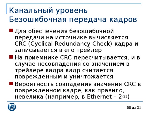 Канальный уровень  Безошибочная передача кадров Для обеспечения безошибочной передачи на источнике вычисляется CRC (Cyclical Redundancy Check) кадра и записывается в его трейлер На приемнике CRC пересчитывается, и в случае несовпадения со значением в трейлере кадра кадр считается поврежденным и уничтожается Вероятность совпадения значения CRC в поврежденном кадре, как правило, невелика (например, в Ethernet – 2 -32 ) 