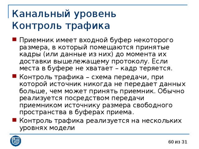 Канальный уровень  Контроль трафика Приемник имеет входной буфер некоторого размера, в который помещаются принятые кадры (или данные из них) до момента их доставки вышележащему протоколу. Если места в буфере не хватает – кадр теряется. Контроль трафика – схема передачи, при которой источник никогда не передает данных больше, чем может принять приемник. Обычно реализуется посредством передачи приемником источнику размера свободного пространства в буферах приема. Контроль трафика реализуется на нескольких уровнях модели 