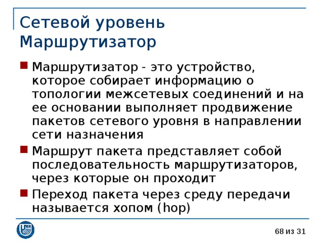 Сетевой уровень  Маршрутизатор Маршрутизатор - это устройство, которое собирает информацию о топологии межсетевых соединений и на ее основании выполняет продвижение пакетов сетевого уровня в направлении сети назначения Маршрут пакета представляет собой последовательность маршрутизаторов, через которые он проходит Переход пакета через среду передачи называется хопом ( hop ) 