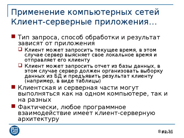 Применение компьютерных сетей  Клиент-серверные приложения… Тип запроса, способ обработки и результат зависят от приложения Клиент может запросить текущее время, в этом случае сервер выясняет свое локальное время и отправляет его клиенту Клиент может запросить отчет из базы данных, в этом случае сервер должен организовать выборку данных из БД и предъявить результат клиенту (например, в виде таблицы) Клиент может запросить текущее время, в этом случае сервер выясняет свое локальное время и отправляет его клиенту Клиент может запросить отчет из базы данных, в этом случае сервер должен организовать выборку данных из БД и предъявить результат клиенту (например, в виде таблицы) Клиентская и серверная части могут выполняться как на одном компьютере, так и на разных Фактически, любое программное взаимодействие имеет клиент-серверную архитектуру  из 31 