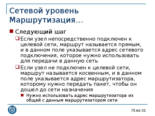 Сетевой уровень  Маршрутизация… Следующий шаг Если узел непосредственно подключен к целевой сети, маршрут называется прямым, и в данном поле указывается адрес сетевого подключения, которое нужно использовать для передачи в данную сеть Если узел не подключен к целевой сети, маршрут называется косвенным, и в данном поле указывается адрес маршрутизатора, которому нужно передать пакет, чтобы он дошел до сети назначения Нужно использовать адрес маршрутизатора из общей с данным маршрутизатором сети Если узел непосредственно подключен к целевой сети, маршрут называется прямым, и в данном поле указывается адрес сетевого подключения, которое нужно использовать для передачи в данную сеть Если узел не подключен к целевой сети, маршрут называется косвенным, и в данном поле указывается адрес маршрутизатора, которому нужно передать пакет, чтобы он дошел до сети назначения Нужно использовать адрес маршрутизатора из общей с данным маршрутизатором сети Нужно использовать адрес маршрутизатора из общей с данным маршрутизатором сети 