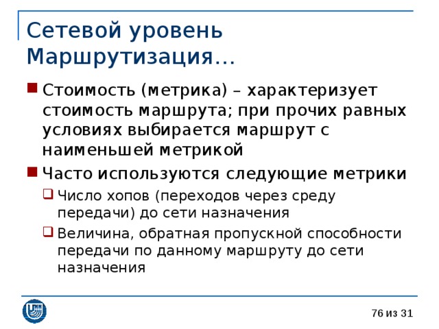Сетевой уровень  Маршрутизация… Стоимость (метрика) – характеризует стоимость маршрута; при прочих равных условиях выбирается маршрут с наименьшей метрикой Часто используются следующие метрики Число хопов (переходов через среду передачи) до сети назначения Величина, обратная пропускной способности передачи по данному маршруту до сети назначения Число хопов (переходов через среду передачи) до сети назначения Величина, обратная пропускной способности передачи по данному маршруту до сети назначения 