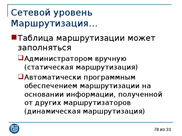 Сетевой уровень  Маршрутизация… Таблица маршрутизации может заполняться Администратором вручную (статическая маршрутизация) Автоматически программным обеспечением маршрутизации на основании информации, полученной от других маршрутизаторов (динамическая маршрутизация) Администратором вручную (статическая маршрутизация) Автоматически программным обеспечением маршрутизации на основании информации, полученной от других маршрутизаторов (динамическая маршрутизация) 