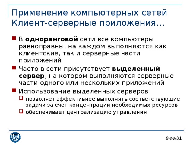Применение компьютерных сетей  Клиент-серверные приложения… В одноранговой сети все компьютеры равноправны, на каждом выполняются как клиентские, так и серверные части приложений Часто в сети присутствует выделенный сервер , на котором выполняются серверные части одного или нескольких приложений Использование выделенных серверов позволяет эффективнее выполнять соответствующие задачи за счет концентрации необходимых ресурсов обеспечивает централизацию управления позволяет эффективнее выполнять соответствующие задачи за счет концентрации необходимых ресурсов обеспечивает централизацию управления  из 31 