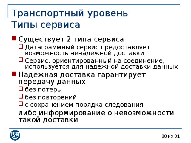 Транспортный уровень  Типы сервиса Существует 2 типа сервиса Датаграммный сервис предоставляет возможность ненадежной доставки Сервис, ориентированный на соединение, используется для надежной доставки данных Датаграммный сервис предоставляет возможность ненадежной доставки Сервис, ориентированный на соединение, используется для надежной доставки данных Надежная доставка гарантирует передачу данных без потерь без повторений с сохранением порядка следования без потерь без повторений с сохранением порядка следования  либо информирование о невозможности такой доставки 
