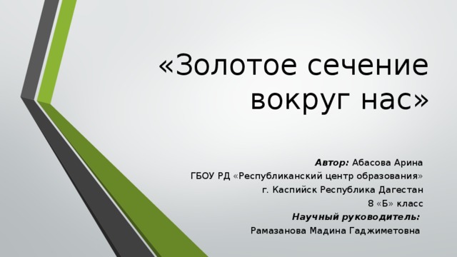 «Золотое сечение вокруг нас» Автор: Абасова Арина ГБОУ РД «Республиканский центр образования» г. Каспийск Республика Дагестан 8 «Б» класс Научный руководитель: Рамазанова Мадина Гаджиметовна  