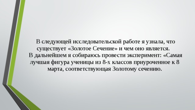  В следующей исследовательской работе я узнала, что существует «Золотое Сечение» и чем оно является.  В дальнейшем я собираюсь провести эксперимент: «Самая лучшая фигура ученицы из 8-х классов приуроченное к 8 марта, соответствующая Золотому сечению. 