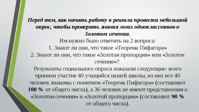Перед тем, как начать работу я решила провести небольшой опрос, чтобы проверить знания моих одноклассников о Золотом сечении.  Им нужно было ответить на 2 вопроса:  1. Знают ли они, что такое «Теорема Пифагора»  2. Знают ли они, что такое «Золотая пропорция» или «Золотое сечение»?  Результаты социального опроса показали следующие: всего приняли участие 40 учащийся нашей школы, из них все 40 человек знакомы с понятием «Теорема Пифагора» (составляют 100 % от общего числа), а 36 человек не имеют представления о «Золотом сечении» и «Золотой пропорции» (составляют 90 % от общего числа).   