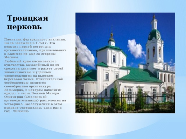 Троицкая церковь Памятник федерального значения. Была заложена в 1753 г. Эта церковь первой встречала путешественников, приплывавших в Касимов по Оке со стороны Москвы. Любимый храм касимовского купечества, возведённый на их средства удивляет и радует своей лаконичностью и удачным расположением на высоком береговом холме. Отличительной особенностью является своеобразная архитектура. Восьмерик, в котором находится придел в честь Божией Матери Одигитрии (Смоленской-путеводительницы) расположен на четверике. Богослужения в этом приделе совершались один раз в год - 28 июня. 