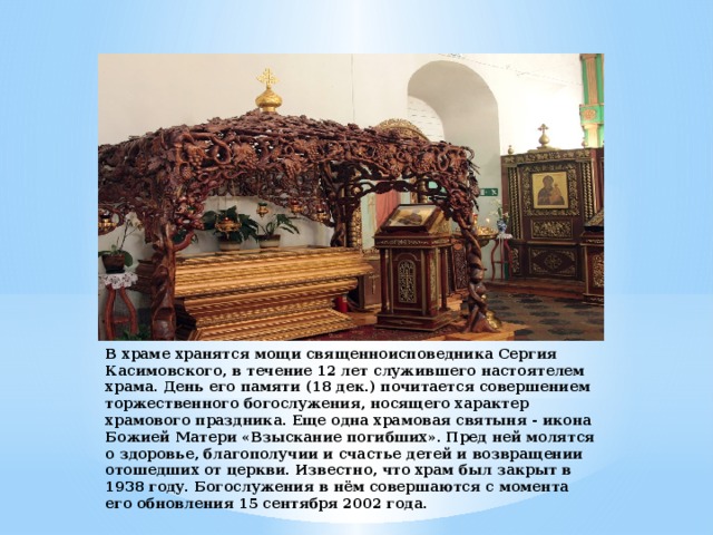 В храме хранятся мощи священноисповедника Сергия Касимовского, в течение 12 лет служившего настоятелем храма. День его памяти (18 дек.) почитается совершением торжественного богослужения, носящего характер храмового праздника. Еще одна храмовая святыня - икона Божией Матери «Взыскание погибших». Пред ней молятся о здоровье, благополучии и счастье детей и возвращении отошедших от церкви. Известно, что храм был закрыт в 1938 году. Богослужения в нём совершаются с момента его обновления 15 сентября 2002 года. 