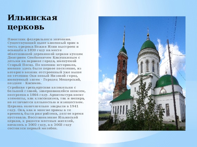 Ильинская церковь Памятник федерального значения. Существующий ныне каменный храм в честь пророка Божия Илии выстроен и освящён в 1820 году на месте обветшавшей деревянной церкви купцом Дмитрием Семёновичем Какушкиным с детьми на окраине города, именуемой Старый Посад. По мнению историков, именно здесь было первое поселение, из которого возник отстроенный уже выше по течению Оки новый Низовой город, именуемый затем - Городец Мещерский, позднее - Касимов. Стройная трехъярусная колокольня с большой главой, завершающейся шпилем, построена в 1866 году. Архитектура носит элементы, как классицизма, так и ампира, но отличается цельностью и изяществом. Церковь окончательно закрыли в 1941 году. Она, как и многие храмы в те времена, была разграблена, долгое время пустовала. Восстановление Ильинской церкви, к радости местных жителей, началось в 2002 году, а в 2003 году состоялся первый молебен. 