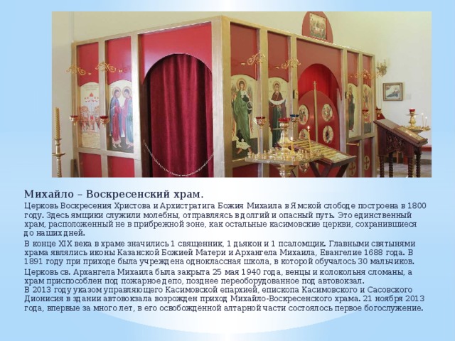 Михайло – Воскресенский храм. Церковь Воскресения Христова и Архистратига Божия Михаила в Ямской слободе построена в 1800 году. Здесь ямщики служили молебны, отправляясь в долгий и опасный путь. Это единственный храм, расположенный не в прибрежной зоне, как остальные касимовские церкви, сохранившиеся до наших дней. В конце XIX века в храме значились 1 священник, 1 дьякон и 1 псаломщик. Главными святынями храма являлись иконы Казанской Божией Матери и Архангела Михаила, Евангелие 1688 года. В 1891 году при приходе была учреждена одноклассная школа, в которой обучалось 30 мальчиков. Церковь св. Архангела Михаила была закрыта 25 мая 1940 года, венцы и колокольня сломаны, а храм приспособлен под пожарное депо, позднее переоборудованное под автовокзал.  В 2013 году указом управляющего Касимовской епархией, епископа Касимовского и Сасовского Дионисия в здании автовокзала возрожден приход Михайло-Воскресенского храма. 21 ноября 2013 года, впервые за много лет, в его освобождённой алтарной части состоялось первое богослужение. 