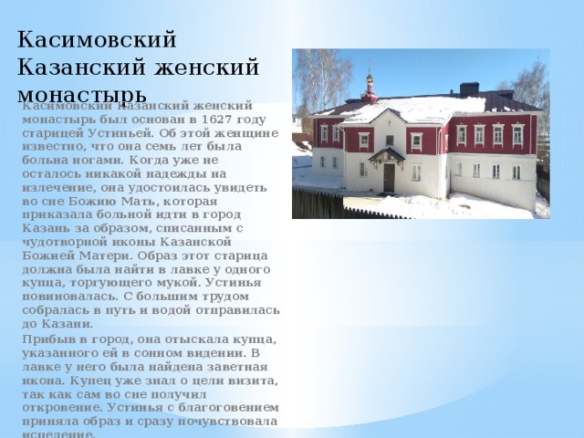 Касимовский Казанский женский монастырь Касимовский Казанский женский монастырь был основан в 1627 году старицей Устиньей. Об этой женщине известно, что она семь лет была больна ногами. Когда уже не осталось никакой надежды на излечение, она удостоилась увидеть во сне Божию Мать, которая приказала больной идти в город Казань за образом, списанным с чудотворной иконы Казанской Божией Матери. Образ этот старица должна была найти в лавке у одного купца, торгующего мукой. Устинья повиновалась. С большим трудом собралась в путь и водой отправилась до Казани. Прибыв в город, она отыскала купца, указанного ей в сонном видении. В лавке у него была найдена заветная икона. Купец уже знал о цели визита, так как сам во сне получил откровение. Устинья с благоговением приняла образ и сразу почувствовала исцеление. 