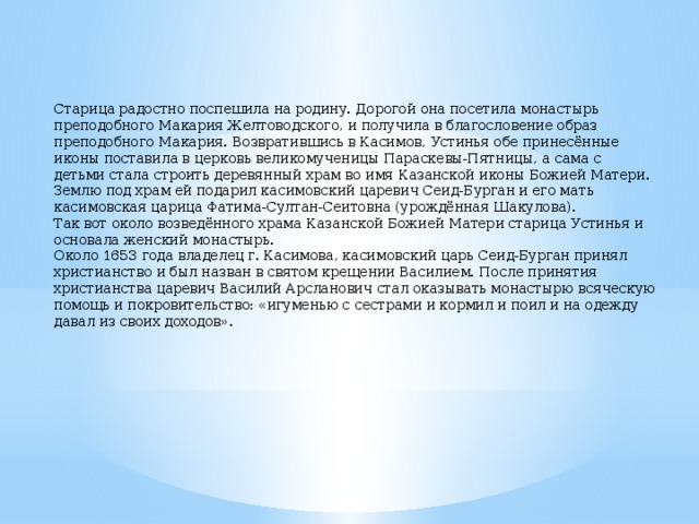 Старица радостно поспешила на родину. Дорогой она посетила монастырь преподобного Макария Желтоводского, и получила в благословение образ преподобного Макария. Возвратившись в Касимов, Устинья обе принесённые иконы поставила в церковь великомученицы Параскевы-Пятницы, а сама с детьми стала строить деревянный храм во имя Казанской иконы Божией Матери. Землю под храм ей подарил касимовский царевич Сеид-Бурган и его мать касимовская царица Фатима-Султан-Сеитовна (урождённая Шакулова). Так вот около возведённого храма Казанской Божией Матери старица Устинья и основала женский монастырь. Около 1653 года владелец г. Касимова, касимовский царь Сеид-Бурган принял христианство и был назван в святом крещении Василием. После принятия христианства царевич Василий Арсланович стал оказывать монастырю всяческую помощь и покровительство: «игуменью с сестрами и кормил и поил и на одежду давал из своих доходов». 