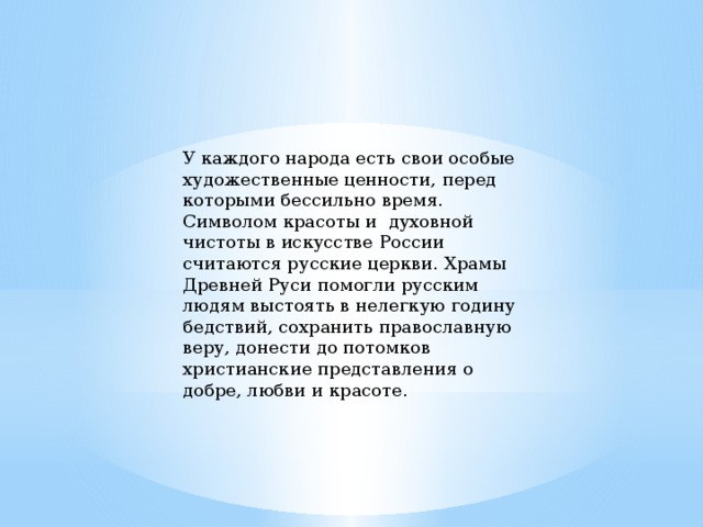 У каждого народа есть свои особые художественные ценности, перед которыми бессильно время. Символом красоты и  духовной чистоты в искусстве России считаются русские церкви. Храмы Древней Руси помогли русским людям выстоять в нелегкую годину бедствий, сохранить православную веру, донести до потомков христианские представления о добре, любви и красоте. 