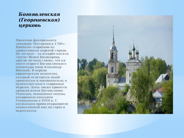 Богоявленская (Георгиевская) церковь   Памятник федерального значения. Построена в 1700 г. Наиболее старинная из православных церквей города. По легенде – за алтарём могила «шута» Ивана Балакирева, другая легенда гласит, что на месте старого Богоявленского монастыря умер Александр Невский. В церкви примечателен иконостас, который отличается своей древностью и массивностью; в иконостасе много старинных образов. Здесь также хранятся древняя икона Богоявления Господня, священные сосуды, подаренные князьями Голицыными в XVIII в. С колокольни храма открывается великолепный вид на город и окрестности. 
