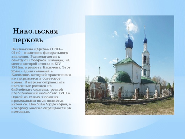 Никольская церковь  Никольская церковь (1703—05гг) - памятник федерального значения. Располагается к северу от Соборной площади, на месте которой стояла в XIV—XVIIвв. крепость Касимова. Этот храм – единственный в Касимове, который практически не закрывался в советское время. В церкви сохранились настенные росписи на библейские сюжеты, резной позолоченный иконостас XVIII в. Одной из самых любимых прихожанами икон является икона св. Николая Чудотворца, к которому многие обращаются за помощью. 