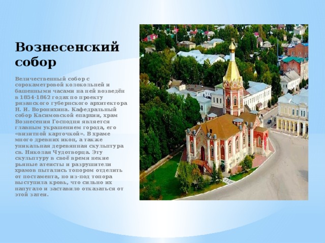 Вознесенский  собор Величественный собор с сорокаметровой колокольней и башенными часами на ней возведён в 1854-1862 годах по проекту рязанского губернского архитектора Н. И. Воронихина. Кафедральный собор Касимовской епархии, храм Вознесения Господня является главным украшением города, его «визитной карточкой». В храме много древних икон, а также уникальная деревянная скульптура св. Николая Чудотворца. Эту скульптуру в своё время некие рьяные атеисты и разрушители храмов пытались топором отделить от постамента, но из-под топора выступила кровь, что сильно их напугало и заставило отказаться от этой затеи . 