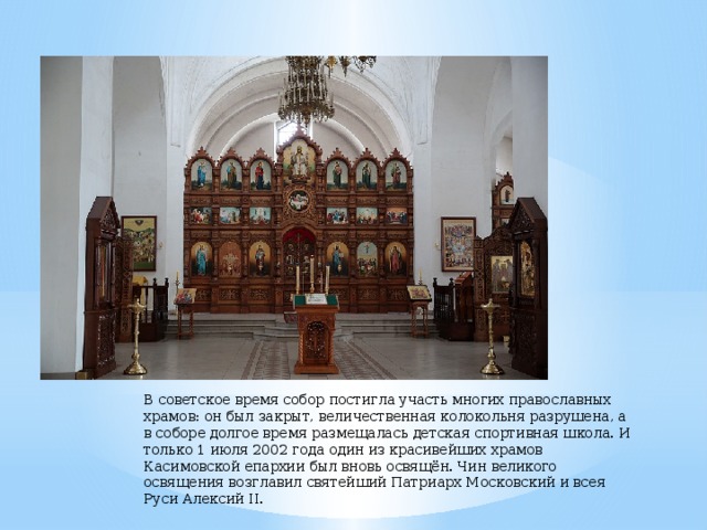 В советское время собор постигла участь многих православных храмов: он был закрыт, величественная колокольня разрушена, а в соборе долгое время размещалась детская спортивная школа. И только 1 июля 2002 года один из красивейших храмов Касимовской епархии был вновь освящён. Чин великого освящения возглавил святейший Патриарх Московский и всея Руси Алексий II. 