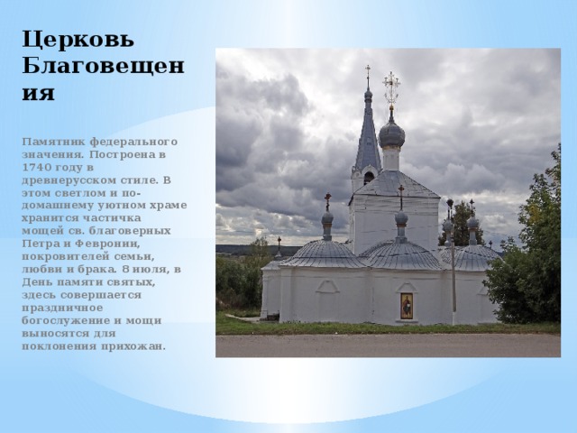 Церковь Благовещения Памятник федерального значения. Построена в 1740 году в древнерусском стиле. В этом светлом и по-домашнему уютном храме хранится частичка мощей св. благоверных Петра и Февронии, покровителей семьи, любви и брака. 8 июля, в День памяти святых, здесь совершается праздничное богослужение и мощи выносятся для поклонения прихожан. 