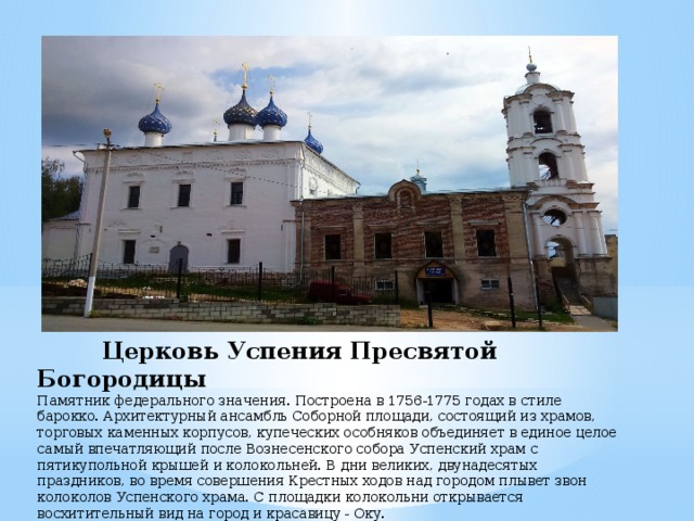  Церковь Успения Пресвятой Богородицы  Памятник федерального значения. Построена в 1756-1775 годах в стиле барокко. Архитектурный ансамбль Соборной площади, состоящий из храмов, торговых каменных корпусов, купеческих особняков объединяет в единое целое самый впечатляющий после Вознесенского собора Успенский храм с пятикупольной крышей и колокольней. В дни великих, двунадесятых праздников, во время совершения Крестных ходов над городом плывет звон колоколов Успенского храма. С площадки колокольни открывается восхитительный вид на город и красавицу - Оку. 