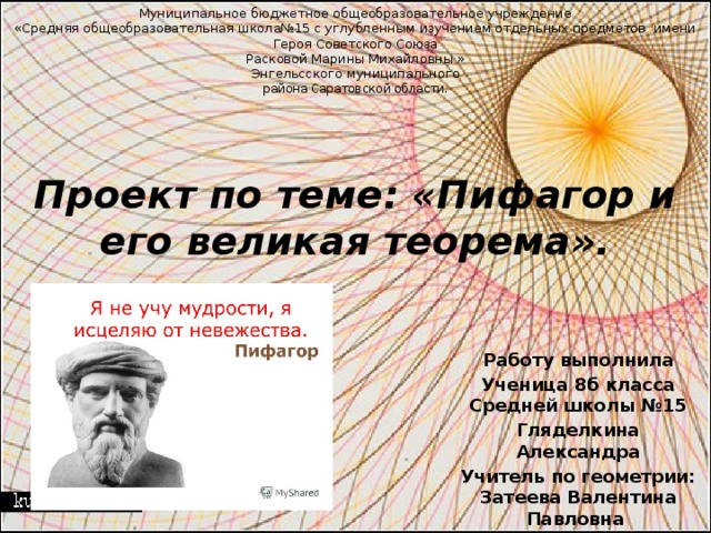 Муниципальное бюджетное общеобразовательное учреждение  «Средняя общеобразовательная школа№15 с углубленным изучением отдельных предметов  имени Героя Советского Союза  Расковой Марины Михайловны »  Энгельсского муниципального  района Саратовской области.     Проект по теме: «Пифагор и его великая теорема».     Работу выполнила Ученица 8б класса Средней школы №15 Гляделкина Александра Учитель по геометрии: Затеева Валентина Павловна 