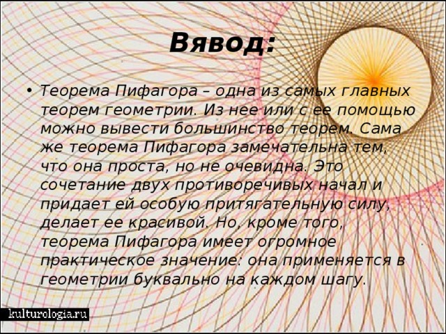 Вявод: Теорема Пифагора – одна из самых главных теорем геометрии. Из нее или с ее помощью можно вывести большинство теорем. Сама же теорема Пифагора замечательна тем, что она проста, но не очевидна. Это сочетание двух противоречивых начал и придает ей особую притягательную силу, делает ее красивой. Но, кроме того, теорема Пифагора имеет огромное практическое значение: она применяется в геометрии буквально на каждом шагу. 