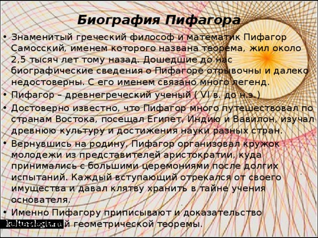 Биография Пифагора   Знаменитый греческий философ и математик Пифагор Самосский, именем которого названа теорема, жил около 2,5 тысяч лет тому назад. Дошедшие до нас биографические сведения о Пифагоре отрывочны и далеко недостоверны. С его именем связано много легенд. Пифагор – древнегреческий ученый ( VI в. до н.э.) Достоверно известно, что Пифагор много путешествовал по странам Востока, посещал Египет, Индию и Вавилон, изучал древнюю культуру и достижения науки разных стран. Вернувшись на родину, Пифагор организовал кружок молодежи из представителей аристократии, куда принимались с большими церемониями после долгих испытаний. Каждый вступающий отрекался от своего имущества и давал клятву хранить в тайне учения основателя. Именно Пифагору приписывают и доказательство знаменитой геометрической теоремы. 