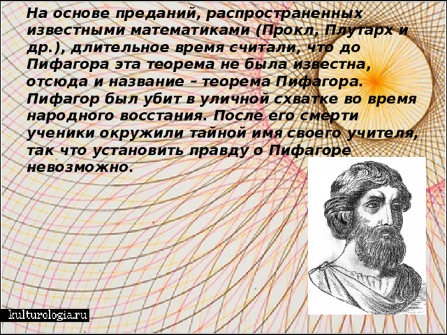 На основе преданий, распространенных известными математиками (Прокл, Плутарх и др.), длительное время считали, что до Пифагора эта теорема не была известна, отсюда и название – теорема Пифагора.  Пифагор был убит в уличной схватке во время народного восстания. После его смерти ученики окружили тайной имя своего учителя, так что установить правду о Пифагоре невозможно.   