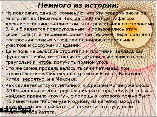 Немного из истории:   Не подлежит, однако, сомнению, что эту теорему знали за много лет до Пифагора. Так, за 1500 лет до Пифагора древние египтяне знали о том, что треугольник со сторонами 3, 4 и 5 является прямоугольным, и пользовались этим свойством (т. е. теоремой, обратной теореме Пифагора) для построения прямых углов при планировке земельных участков и сооружений зданий. Да и поныне сельские строители и плотники, закладывая фундамент избы, изготовляя ее детали, вычерчивают этот треугольник, чтобы получить прямой угол. Это же самое проделывалось тысячи лет назад при строительстве великолепных храмов в Египте, Вавилоне, Китае, вероятно, и в Мексике. Как свидетельствуют летописи, в Древнем Китае уже около 2200 года до н.э. для треугольника со сторонами 3, 4, 5 было найдено правило «гоу-гу», с помощью которого можно было по известным гипотенузе и одному из катетов находить другой неизвестный катет, а также гипотенузу, если известны оба катета. 